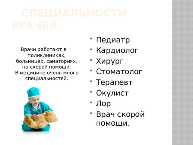  Специальности врачей Педиатр Кардиолог Хирург Стоматолог Терапевт Окулист Лор Врач скорой помощи. Врачи работают в поликлиниках, больницах, санаториях, на скорой помощи. В медицине очень много специальностей. 