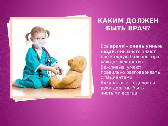 Каким должен быть врач? Все  врачи - очень умные люди , они много знают про каждую болезнь, про каждое лекарство. Вежливые, умеют правильно разговаривать с пациентами. Аккуратные – одежда и руки должны быть чистыми всегда. 