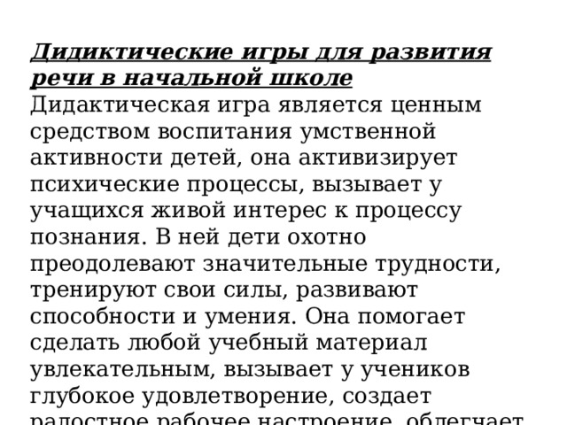 Дидиктические игры для развития речи в начальной школе Дидактическая игра является ценным средством воспитания умственной активности детей, она активизирует психические процессы, вызывает у учащихся живой интерес к процессу познания. В ней дети охотно преодолевают значительные трудности, тренируют свои силы, развивают способности и умения. Она помогает сделать любой учебный материал увлекательным, вызывает у учеников глубокое удовлетворение, создает радостное рабочее настроение, облегчает процесс усвоения знаний. 