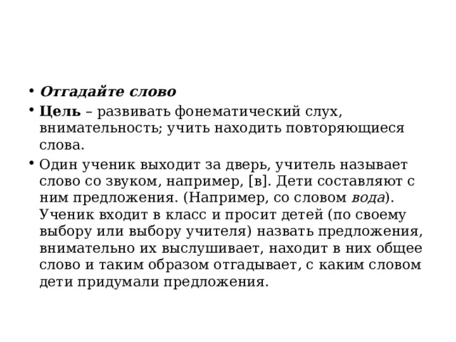 Отгадайте слово Цель  – развивать фонематический слух, внимательность; учить находить повторяющиеся слова. Один ученик выходит за дверь, учитель называет слово со звуком, например, [в]. Дети составляют с ним предложения. (Например, со словом  вода ). Ученик входит в класс и просит детей (по своему выбору или выбору учителя) назвать предложения, внимательно их выслушивает, находит в них общее слово и таким образом отгадывает, с каким словом дети придумали предложения. 