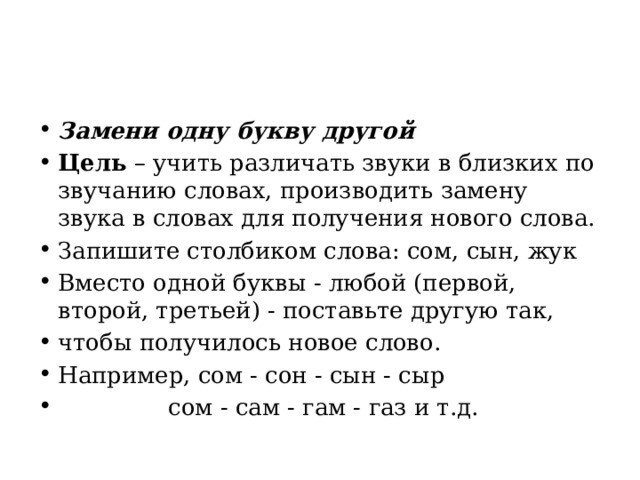 Замени одну букву другой Цель  – учить различать звуки в близких по звучанию словах, производить замену звука в словах для получения нового слова. Запишите столбиком слова: сом, сын, жук Вместо одной буквы - любой (первой, второй, третьей) - поставьте другую так, чтобы получилось новое слово. Например, сом - сон - сын - сыр                 сом - сам - гам - газ и т.д. 