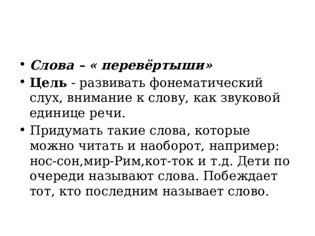 Слова – « перевёртыши» Цель  - развивать фонематический слух, внимание к слову, как звуковой единице речи. Придумать такие слова, которые можно читать и наоборот, например: нос-сон,мир-Рим,кот-ток и т.д. Дети по очереди называют слова. Побеждает тот, кто последним называет слово. 