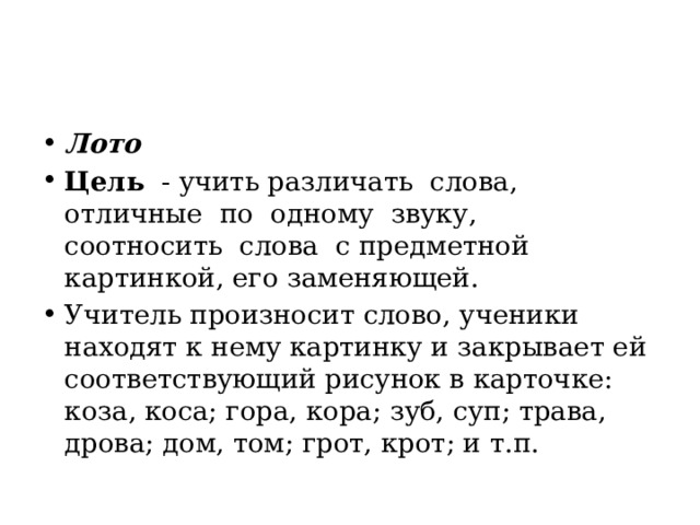 Лото Цель   - учить различать  слова,   отличные  по  одному  звуку,   соотносить  слова  с предметной картинкой, его заменяющей. Учитель произносит слово, ученики находят к нему картинку и закрывает ей соответствующий рисунок в карточке: коза, коса; гора, кора; зуб, суп; трава, дрова; дом, том; грот, крот; и т.п. 