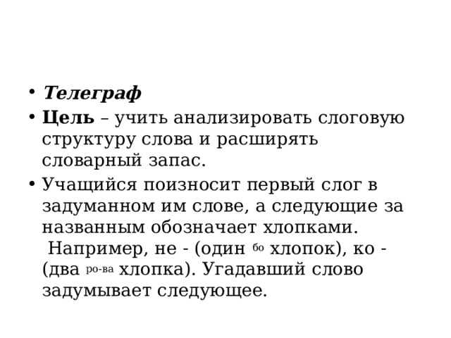 Телеграф Цель  – учить анализировать слоговую структуру слова и расширять словарный запас.   Учащийся поизносит первый слог в задуманном им слове, а следующие за названным обозначает хлопками.  Например, не - (один  бо  хлопок), ко - (два  ро-ва  хлопка). Угадавший слово задумывает следующее. 