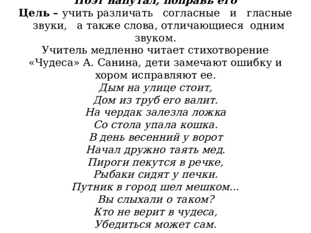                  Поэт напутал, поправь его  Цель –  учить различать   согласные   и   гласные   звуки,   а также слова, отличающиеся  одним звуком.  Учитель медленно читает стихотворение «Чудеса» А. Санина, дети замечают ошибку и хором исправляют ее.  Дым на улице стоит,  Дом из труб его валит.  На чердак залезла ложка  Со стола упала кошка.  В день весенний у ворот  Начал дружно таять мед.  Пироги пекутся в речке,  Рыбаки сидят у печки.  Путник в город шел мешком...  Вы слыхали о таком?  Кто не верит в чудеса,  Убедиться может сам.   