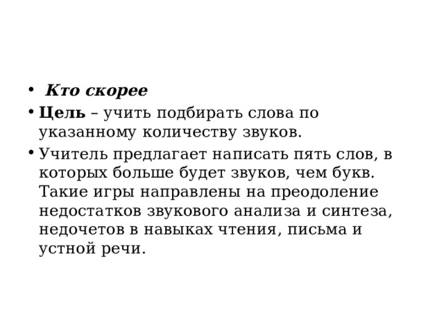   Кто скорее Цель  – учить подбирать слова по указанному количеству звуков. Учитель предлагает написать пять слов, в которых больше будет звуков, чем букв. Такие игры направлены на преодоление недостатков звукового анализа и синтеза, недочетов в навыках чтения, письма и устной речи. 