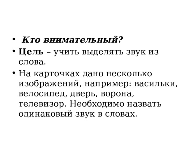   Кто внимательный? Цель  – учить выделять звук из слова. На карточках дано несколько изображений, например: васильки, велосипед, дверь, ворона, телевизор. Необходимо назвать одинаковый звук в словах. 