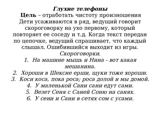              Глухие телефоны    Цель  – отработать чистоту произношения  Дети усаживаются в ряд, ведущий говорит скороговорку на ухо первому, который повторяет ее соседу и т.д. Когда текст передан по цепочке, ведущий спрашивает, что каждый слышал. Ошибившийся выходит из игры.  Скороговорки.  1.  На машине мышь и Нина - вот какая мешанина.  2.  Хороши в Шексне ерши, щуки тоже хороши.  3.  Коси коса, пока роса; роса долой и мы домой.  4.  У маленькой Сани сани едут сами.  5.  Везет Сеня с Саней Соню на санях.  6.  У сени и Сани в сетях сом с усами.   