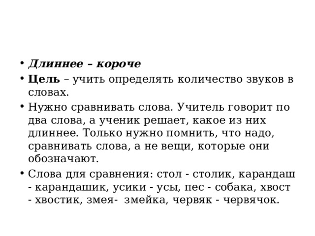 Длиннее – короче Цель  – учить определять количество звуков в словах. Нужно сравнивать слова. Учитель говорит по два слова, а ученик решает, какое из них длиннее. Только нужно помнить, что надо, сравнивать слова, а не вещи, которые они обозначают. Слова для сравнения: стол - столик, карандаш - карандашик, усики - усы, пес - собака, хвост - хвостик, змея-  змейка, червяк - червячок. 