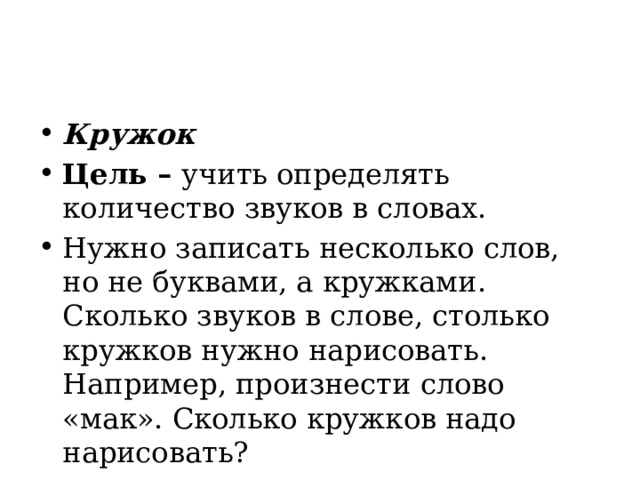 Кружок Цель –  учить определять количество звуков в словах. Нужно записать несколько слов, но не буквами, а кружками. Сколько звуков в слове, столько кружков нужно нарисовать. Например, произнести слово «мак». Сколько кружков надо нарисовать? 