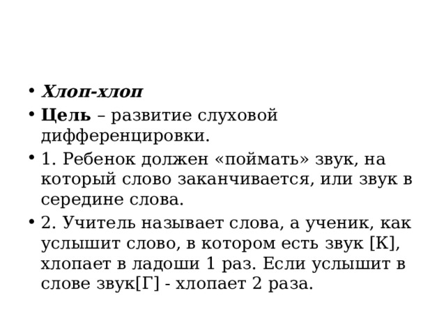 Хлоп-хлоп Цель  – развитие слуховой дифференцировки. 1. Ребенок должен «поймать» звук, на который слово заканчивается, или звук в середине слова. 2. Учитель называет слова, а ученик, как услышит слово, в котором есть звук [К], хлопает в ладоши 1 раз. Если услышит в слове звук[Г] - хлопает 2 раза. 