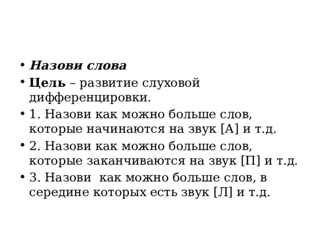 Назови слова Цель  – развитие слуховой дифференцировки. 1. Назови как можно больше слов, которые начинаются на звук [А] и т.д. 2. Назови как можно больше слов, которые заканчиваются на звук [П] и т.д. 3. Назови  как можно больше слов, в середине которых есть звук [Л] и т.д. 