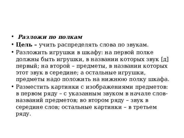   Разложи по полкам Цель –  учить распределять слова по звукам. Разложить игрушки в шкафу: на первой полке должны быть игрушки, в названии которых звук [д] первый; на второй – предметы, в названии которых этот звук в середине; а остальные игрушки, предметы надо положить на нижнюю полку шкафа. Разместить картинки с изображениями предметов: в первом ряду – с указанным звуком в начале слов-названий предметов; во втором ряду – звук в середине слов; остальные картинки – в третьем ряду. 