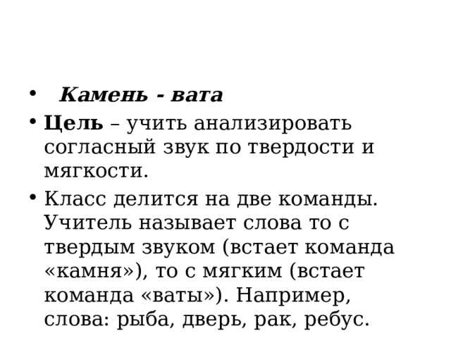    Камень - вата Цель  – учить анализировать согласный звук по твердости и мягкости. Класс делится на две команды. Учитель называет слова то с твердым звуком (встает команда «камня»), то с мягким (встает команда «ваты»). Например, слова: рыба, дверь, рак, ребус. 