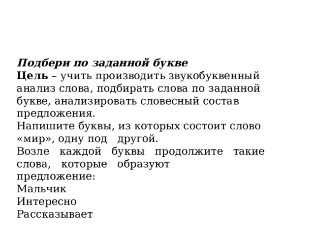 Подбери по заданной букве Цель  – учить производить звукобуквенный анализ слова, подбирать слова по заданной букве, анализировать словесный состав предложения. Напишите буквы, из которых состоит слово «мир», одну под   другой. Возле   каждой   буквы   продолжите   такие   слова,   которые   образуют предложение: Мальчик Интересно Рассказывает 