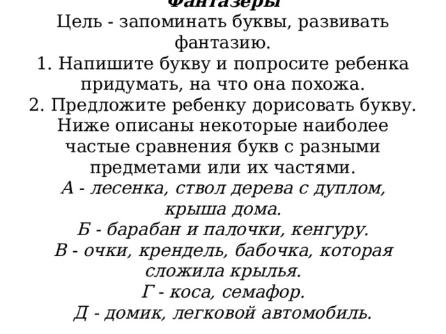            Фантазеры  Цель - запоминать буквы, развивать фантазию.  1. Напишите букву и попросите ребенка придумать, на что она похожа.  2. Предложите ребенку дорисовать букву.  Ниже описаны некоторые наиболее частые сравнения букв с разными предметами или их частями.  А - лесенка, ствол дерева с дуплом, крыша дома.  Б - барабан и палочки, кенгуру.  В - очки, крендель, бабочка, которая сложила крылья.  Г - коса, семафор.  Д - домик, легковой автомобиль. 