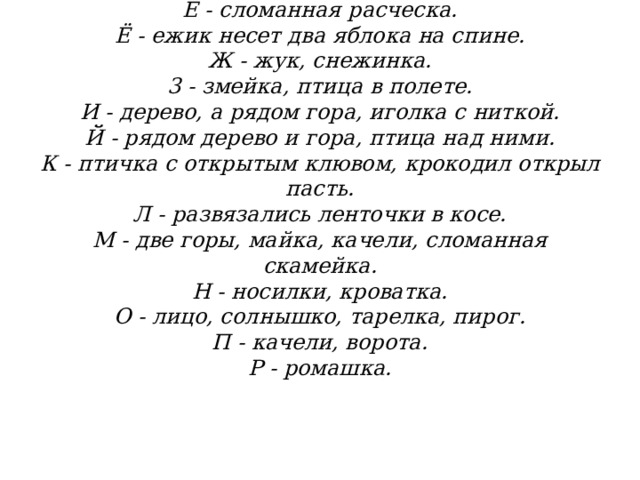            Е - сломанная расческа.  Ё - ежик несет два яблока на спине.  Ж - жук, снежинка.  3 - змейка, птица в полете.  И - дерево, а рядом гора, иголка с ниткой.  Й - рядом дерево и гора, птица над ними.  К - птичка с открытым клювом, крокодил открыл пасть.  Л - развязались ленточки в косе.  М - две горы, майка, качели, сломанная скамейка.  Н - носилки, кроватка.  О - лицо, солнышко, тарелка, пирог.  П - качели, ворота.  Р - ромашка.   