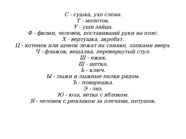                С - сушка, ухо слона.  Т - молоток.  У - уши зайца.  Ф - филин, человек, поставивший руки на пояс.  X - вертушка, акробат.  Ц - котенок или щенок лежат на спинке, лапками вверх.  Ч - флажок, вешалка, перевернутый стул.  Ш - ежик.  Щ - щетка.  Ь - ключ.  Ы - лыжи и лыжные палки рядом.  Ъ - поварешка.  Э - эхо.  Ю - юла, ветка с яблоком.  Я - человек с рюкзаком за плечами, петушок.    