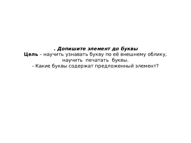 . Допишите элемент до буквы  Цель  – научить узнавать букву по её внешнему облику, научить  печатать  буквы.  - Какие буквы содержат предложенный элемент?   