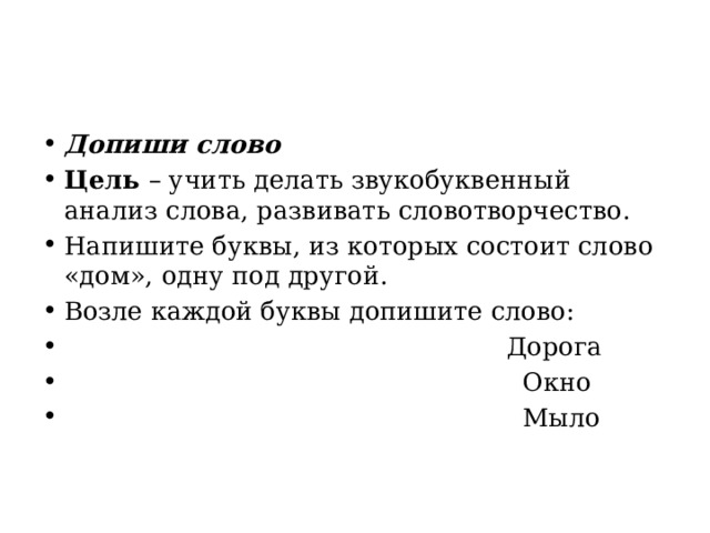 Допиши слово Цель  – учить делать звукобуквенный анализ слова, развивать словотворчество. Напишите буквы, из которых состоит слово «дом», одну под другой. Возле каждой буквы допишите слово:                                                         Дорога                                                           Окно                                                           Мыло    