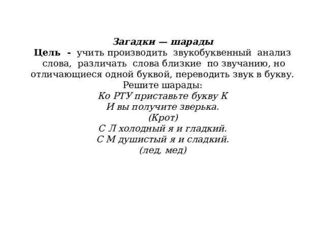               Загадки — шарады  Цель  -   учить   производить  звукобуквенный  анализ  слова,  различать  слова близкие  по звучанию, но отличающиеся одной буквой, переводить звук в букву.  Решите шарады:  Ко РТУ приставьте букву К  И вы получите зверька.  (Крот)  С Л холодный я и гладкий.  С М душистый я и сладкий.  (лед, мед)    