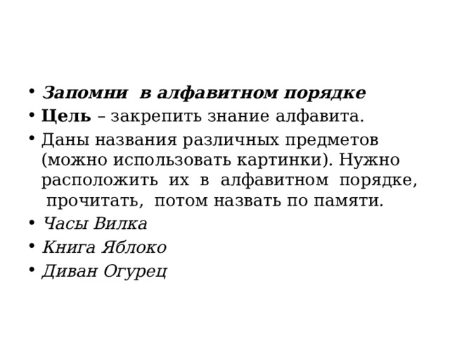 Запомни  в алфавитном порядке Цель  – закрепить знание алфавита. Даны названия различных предметов (можно использовать картинки). Нужно расположить  их  в  алфавитном  порядке,  прочитать,  потом назвать по памяти. Часы Вилка Книга Яблоко Диван Огурец 