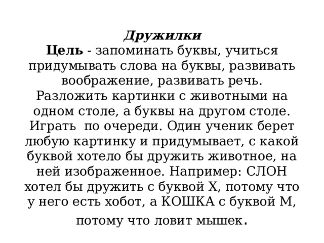            Дружилки  Цель  - запоминать буквы, учиться придумывать слова на буквы, развивать воображение, развивать речь.  Разложить картинки с животными на одном столе, а буквы на другом столе. Играть  по очереди. Один ученик берет любую картинку и придумывает, с какой буквой хотело бы дружить животное, на ней изображенное. Например: СЛОН хотел бы дружить с буквой X, потому что у него есть хобот, а КОШКА с буквой М, потому что ловит мышек .   