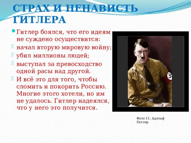 СТРАХ И НЕНАВИСТЬ ГИТЛЕРА Гитлер боялся, что его идеям не суждено осуществится: начал вторую мировую войну; убил миллионы людей; выступал за превосходство одной расы над другой. И всё это для того, чтобы сломить и покорить Россию. Многие этого хотели, но им не удалось. Гитлер надеялся, что у него это получится. Фото 11. Адольф Гитлер 