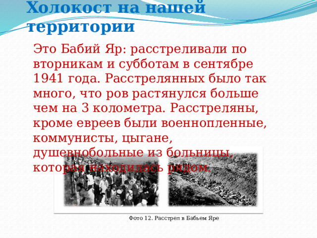 Холокост на нашей территории Это Бабий Яр: расстреливали по вторникам и субботам в сентябре 1941 года. Расстрелянных было так много, что ров растянулся больше чем на 3 колометра. Расстреляны, кроме евреев были военнопленные, коммунисты, цыгане, душевнобольные из больницы, которая находилась рядом. Фото 12. Расстрел в Бабьем Яре 