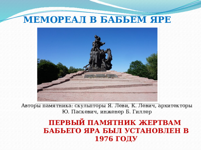 МЕМОРЕАЛ В БАБЬЕМ ЯРЕ Авторы памятника: скульпторы Я. Леви, К. Левич, архитекторы Ю. Паскевич, инженер Б. Гиллер  ПЕРВЫЙ ПАМЯТНИК ЖЕРТВАМ БАБЬЕГО ЯРА БЫЛ УСТАНОВЛЕН В 1976 ГОДУ 