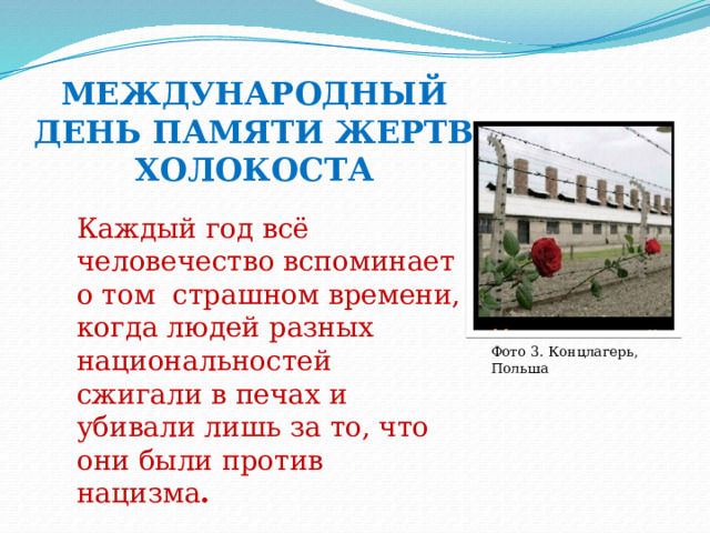 МЕЖДУНАРОДНЫЙ ДЕНЬ ПАМЯТИ ЖЕРТВ ХОЛОКОСТА Каждый год всё человечество вспоминает о том страшном времени, когда людей разных национальностей сжигали в печах и убивали лишь за то, что они были против нацизма . Фото 3. Концлагерь, Польша 