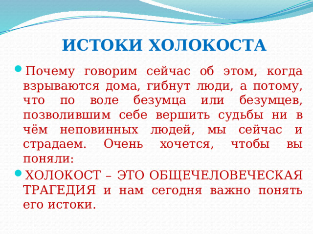 ИСТОКИ ХОЛОКОСТА Почему говорим сейчас об этом, когда взрываются дома, гибнут люди, а потому, что по воле безумца или безумцев, позволившим себе вершить судьбы ни в чём неповинных людей, мы сейчас и страдаем. Очень хочется, чтобы вы поняли: ХОЛОКОСТ – ЭТО ОБЩЕЧЕЛОВЕЧЕСКАЯ ТРАГЕДИЯ и нам сегодня важно понять его истоки. 