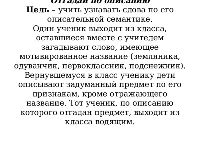           Отгадай по описанию  Цель –  учить узнавать слова по его описательной семантике.  Один ученик выходит из класса, оставшиеся вместе с учителем загадывают слово, имеющее мотивированное название (земляника, одуванчик, первоклассник, подснежник). Вернувшемуся в класс ученику дети описывают задуманный предмет по его признакам, кроме отражающего название. Тот ученик, по описанию которого отгадан предмет, выходит из класса водящим.   