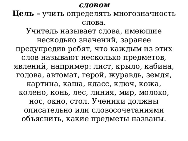           Назови несколько предметов одни словом  Цель –  учить определять многозначность слова.  Учитель называет слова, имеющие несколько значений, заранее предупредив ребят, что каждым из этих слов называют несколько предметов, явлений, например: лист, крыло, кабина, голова, автомат, герой, журавль, земля, картина, каша, класс, ключ, кожа, колено, конь, лес, линия, мир, молоко, нос, окно, стол. Ученики должны описательно или словосочетаниями объяснить, какие предметы названы.   