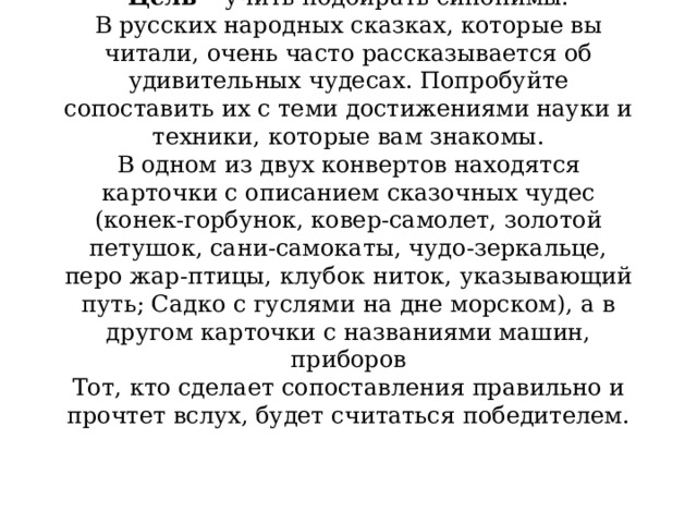 3наете ли вы русские народные сказки?  Цель –  учить подбирать синонимы.  В русских народных сказках, которые вы читали, очень часто рассказывается об удивительных чудесах. Попробуйте сопоставить их с теми достижениями науки и техники, которые вам знакомы.  В одном из двух конвертов находятся карточки с описанием сказочных чудес (конек-горбунок, ковер-самолет, золотой петушок, сани-самокаты, чудо-зеркальце, перо жар-птицы, клубок ниток, указывающий путь; Садко с гуслями на дне морском), а в другом карточки с названиями машин, приборов  Тот, кто сделает сопоставления правильно и прочтет вслух, будет считаться победителем.    