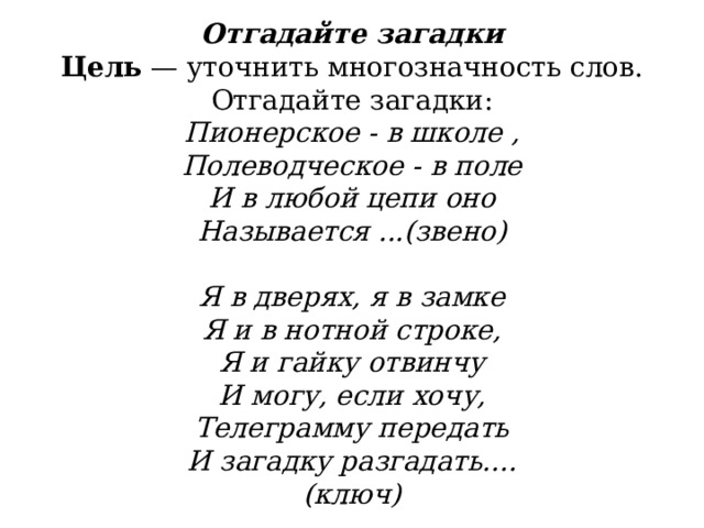              Отгадайте загадки  Цель  — уточнить многозначность слов.  Отгадайте загадки:  Пионерское - в школе ,  Полеводческое - в поле  И в любой цепи оно  Называется ...(звено)                                       Я в дверях, я в замке  Я и в нотной строке,  Я и гайку отвинчу  И могу, если хочу,  Телеграмму передать  И загадку разгадать....  (ключ)   