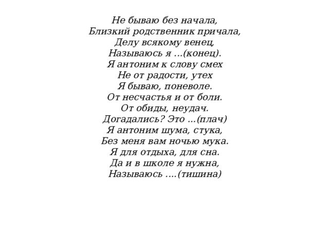               Не бываю без начала,  Близкий родственник причала,  Делу всякому венец,  Называюсь я ...(конец).  Я антоним к слову смех  Не от радости, утех  Я бываю, поневоле.  От несчастья и от боли.  От обиды, неудач.  Догадались? Это ...(плач)  Я антоним шума, стука,  Без меня вам ночью мука.  Я для отдыха, для сна.  Да и в школе я нужна,  Называюсь ....(тишина)    