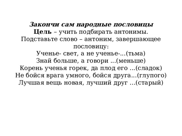            3акончи сам народные пословицы  Цель  – учить подбирать антонимы.  Подставьте слово – антоним, завершающее пословицу:  Ученье- свет, а не ученье-...(тьма)  Знай больше, а говори ...(меньше)  Корень ученья горек, да плод его ...(сладок)  Не бойся врага умного, бойся друга...(глупого)  Лучшая вещь новая, лучший друг ...(старый)   