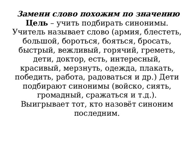               3амени слово похожим по значению  Цель  – учить подбирать синонимы.  Учитель называет слово (армия, блестеть, большой, бороться, бояться, бросать, быстрый, вежливый, горячий, греметь, дети, доктор, есть, интересный, красивый, мерзнуть, одежда, плакать, победить, работа, радоваться и др.) Дети подбирают синонимы (войско, сиять, громадный, сражаться и т.д.). Выигрывает тот, кто назовёт синоним последним.      