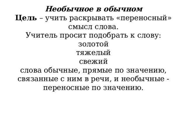         Необычное в обычном  Цель  – учить раскрывать «переносный» смысл слова.  Учитель просит подобрать к слову:  золотой  тяжелый  свежий  слова обычные, прямые по значению, связанные с ним в речи, и необычные -переносные по значению.   