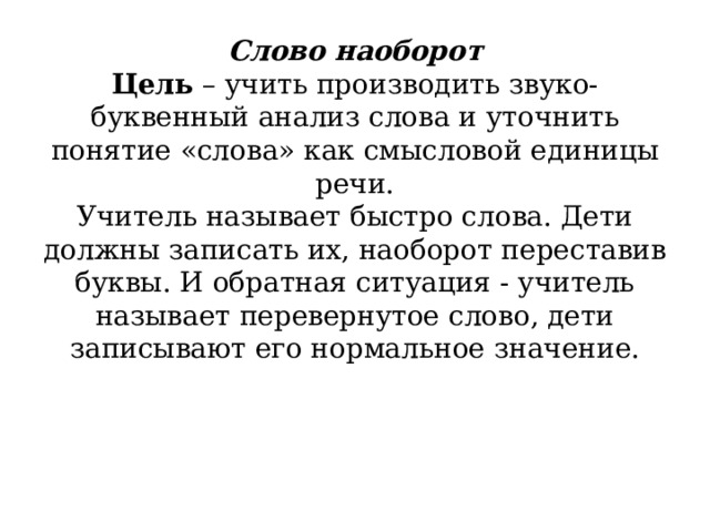          Слово наоборот  Цель  – учить производить звуко-буквенный анализ слова и уточнить понятие «слова» как смысловой единицы речи.  Учитель называет быстро слова. Дети должны записать их, наоборот переставив буквы. И обратная ситуация - учитель называет перевернутое слово, дети записывают его нормальное значение.   