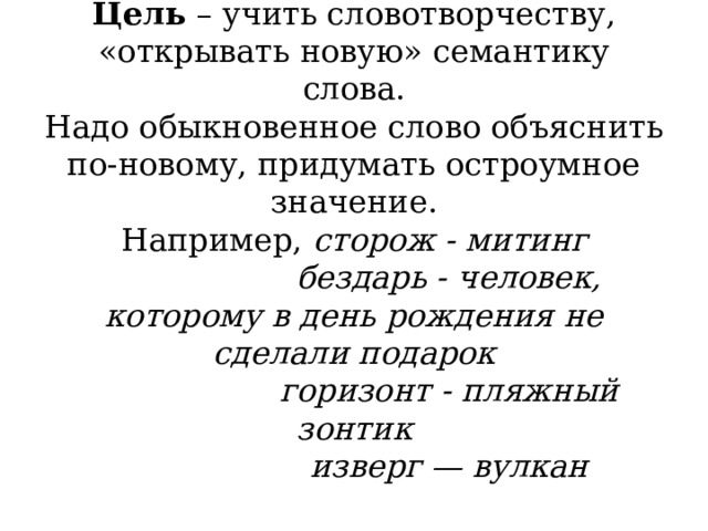                 Бестолковый словарь  Цель  – учить словотворчеству, «открывать новую» семантику слова.  Надо обыкновенное слово объяснить по-новому, придумать остроумное значение.  Например,  сторож - митинг                     бездарь - человек, которому в день рождения не сделали подарок                     горизонт - пляжный зонтик                     изверг — вулкан   