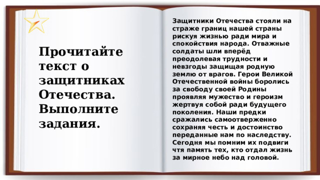 Защитники Отечества стояли на страже границ нашей страны рискуя жизнью ради мира и спокойствия народа. Отважные солдаты шли вперёд преодолевая трудности и невзгоды защищая родную землю от врагов. Герои Великой Отечественной войны боролись за свободу своей Родины проявляя мужество и героизм жертвуя собой ради будущего поколения. Наши предки сражались самоотверженно сохраняя честь и достоинство переданные нам по наследству. Сегодня мы помним их подвиги чтя память тех, кто отдал жизнь за мирное небо над головой. Прочитайте текст о защитниках Отечества. Выполните задания. 