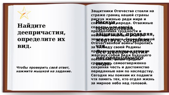 Защитники Отечества стояли на страже границ нашей страны рискуя жизнью ради мира и спокойствия народа. Отважные солдаты шли вперёд преодолевая трудности и невзгоды защищая родную землю от врагов. Герои Великой Отечественной войны боролись за свободу своей Родины проявляя мужество и героизм жертвуя собой ради будущего поколения. Наши предки сражались самоотверженно сохраняя честь и достоинство переданные нам по наследству. Сегодня мы помним их подвиги чтя память тех, кто отдал жизнь за мирное небо над головой. Рискуя, преодолевая, защищая, проявляя, жертвуя, сохраняя, чтя. Все деепричастия несовершенного вида. Найдите деепричастия, определите их вид.  Чтобы проверить свой ответ, нажмите мышкой на задание. 