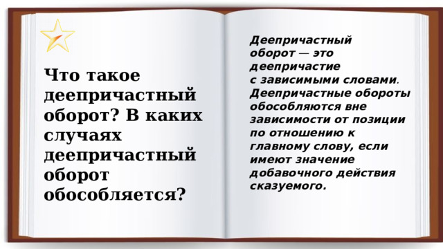 Деепричастный оборот  —  это деепричастие с зависимыми   словами .  Деепричастные обороты обособляются вне зависимости от позиции по отношению к главному слову, если имеют значение добавочного действия сказуемого.   Что такое деепричастный оборот? В каких случаях деепричастный оборот обособляется? 