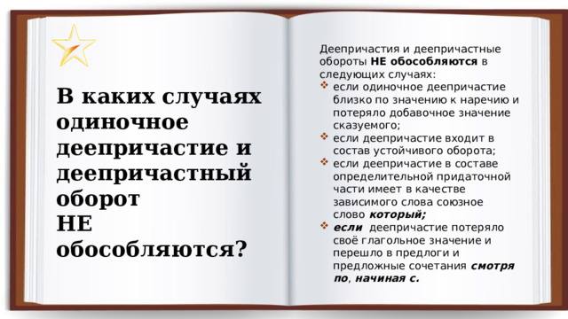 Деепричастия и деепричастные обороты  НЕ обособляются  в следующих случаях: если одиночное деепричастие близко по значению к наречию и потеряло добавочное значение сказуемого; если деепричастие входит в состав устойчивого оборота; если деепричастие в составе определительной придаточной части имеет в качестве зависимого слова союзное слово  который; если деепричастие потеряло своё глагольное значение и перешло в предлоги и предложные сочетания  смотря по ,  начиная с. В каких случаях одиночное деепричастие и деепричастный оборот НЕ обособляются? 