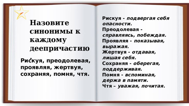 Рискуя - подвергая себя опасности. Преодолевая - справляясь, побеждая. Проявляя - показывая, выражая. Жертвуя - отдавая, лишая себя. Сохраняя - оберегая, поддерживая.  Помня - вспоминая, держа в памяти. Чтя – уважая, почитая. Назовите синонимы к каждому деепричастию. Рискуя, преодолевая, проявляя, жертвуя, сохраняя, помня, чтя. 