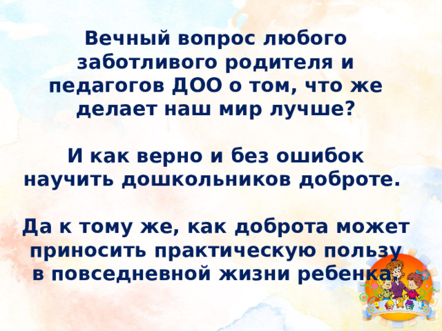 Вечный вопрос любого заботливого родителя и педагогов ДОО о том, что же делает наш мир лучше?  И как верно и без ошибок научить дошкольников доброте.  Да к тому же, как доброта может приносить практическую пользу в повседневной жизни ребенка. 