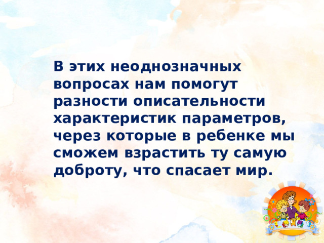 В этих неоднозначных вопросах нам помогут разности описательности характеристик параметров, через которые в ребенке мы сможем взрастить ту самую доброту, что спасает мир. 