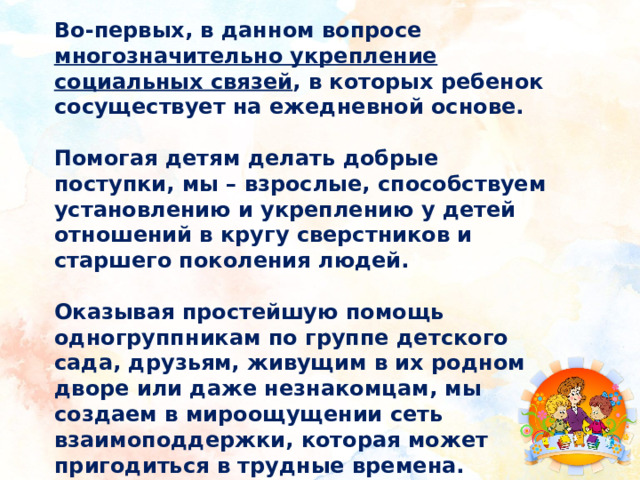 Во-первых, в данном вопросе многозначительно укрепление социальных связей , в которых ребенок сосуществует на ежедневной основе.  Помогая детям делать добрые поступки, мы – взрослые, способствуем установлению и укреплению у детей отношений в кругу сверстников и старшего поколения людей.  Оказывая простейшую помощь одногруппникам по группе детского сада, друзьям, живущим в их родном дворе или даже незнакомцам, мы создаем в мироощущении сеть взаимоподдержки, которая может пригодиться в трудные времена. 
